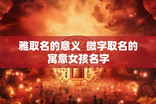 雅取名的意义 微字取名的寓意女孩名字 雅取名的意义 微字取名的寓意女孩名字