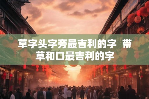 草字头字旁最吉利的字  带草和口最吉利的字
