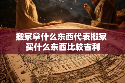 搬家拿什么东西代表搬家 买什么东西比较吉利 搬家拿什么东西代表搬家 买什么东西比较吉利