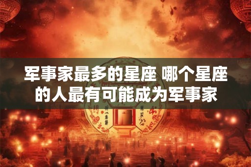 军事家最多的星座 哪个星座的人最有可能成为军事家 军事家最多的星座 哪个星座的人最有可能成为军事家