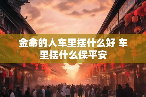 金命的人车里摆什么好 车里摆什么保平安