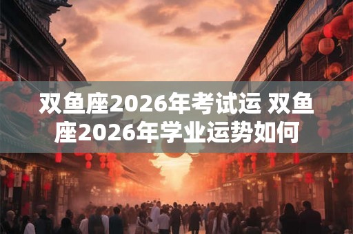 双鱼座2026年考试运 双鱼座2026年学业运势如何 双鱼座2026年考试运 双鱼座2026年学业运势如何