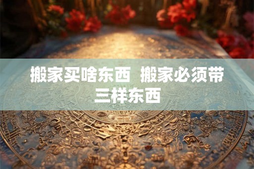 搬家买啥东西  搬家必须带三样东西