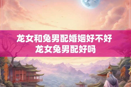 龙女和兔男配婚姻好不好 龙女兔男配好吗