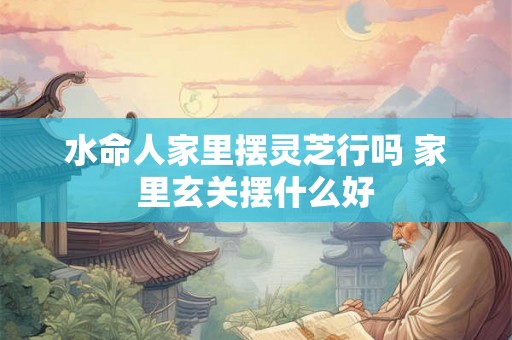 水命人家里摆灵芝行吗 家里玄关摆什么好