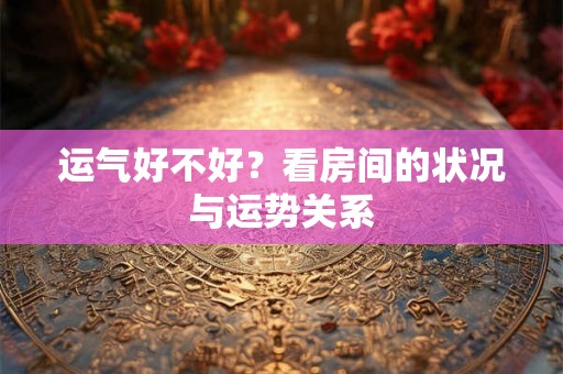 运气好不好？看房间的状况与运势关系
