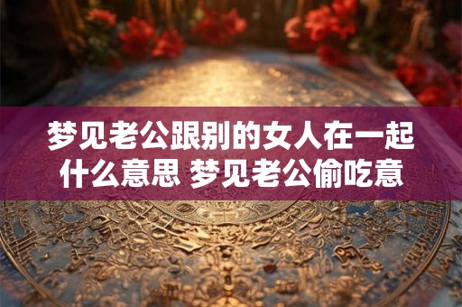 梦见老公跟别的女人在一起什么意思 梦见老公偷吃意味着什么