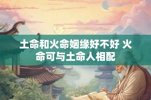 土命和火命姻缘好不好 火命可与土命人相配 土命和火命姻缘好不好 火命可与土命人相配