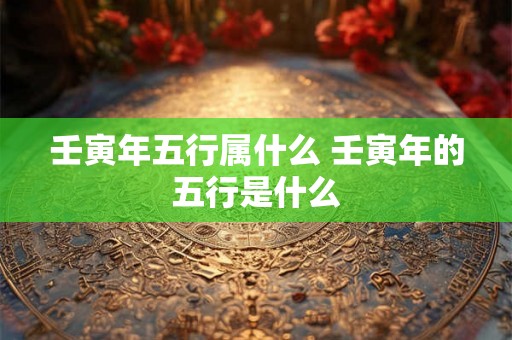 壬寅年五行属什么 壬寅年的五行是什么 壬寅年五行属什么 壬寅年的五行是什么