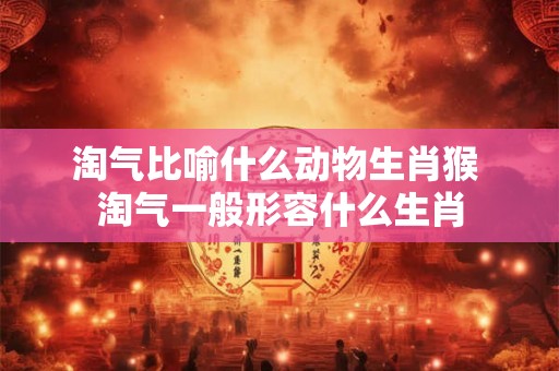 淘气比喻什么动物生肖猴 淘气一般形容什么生肖