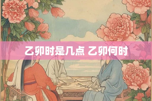 乙卯时是几点 乙卯何时
