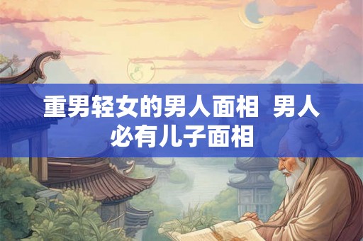 重男轻女的男人面相 男人必有儿子面相 重男轻女的男人面相 男人必有儿子面相