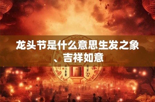 龙头节是什么意思生发之象、吉祥如意