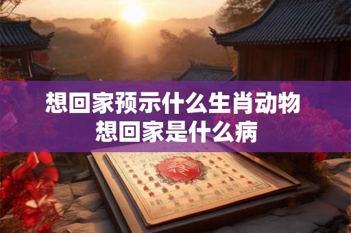 想回家预示什么生肖动物 想回家是什么病