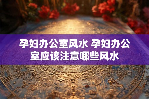 孕妇办公室风水 孕妇办公室应该注意哪些风水