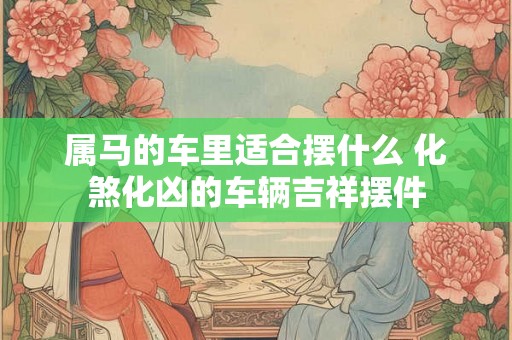属马的车里适合摆什么 化煞化凶的车辆吉祥摆件