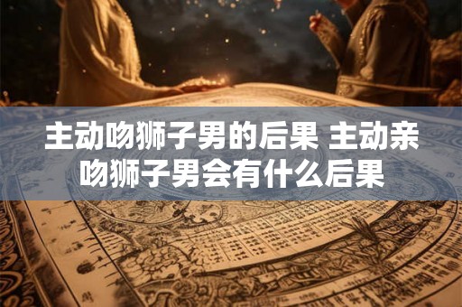 主动吻狮子男的后果 主动亲吻狮子男会有什么后果