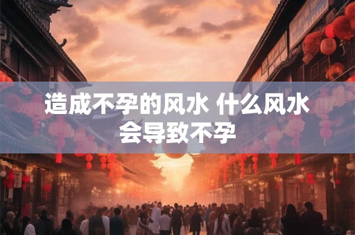 造成不孕的风水 什么风水会导致不孕