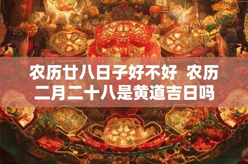 农历廿八日子好不好 农历二月二十八是黄道吉日吗 农历廿八日子好不好 农历二月二十八是黄道吉日吗