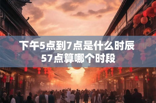 下午5点到7点是什么时辰 57点算哪个时段