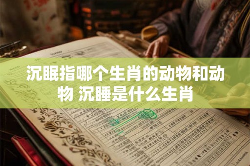 沉眠指哪个生肖的动物和动物 沉睡是什么生肖