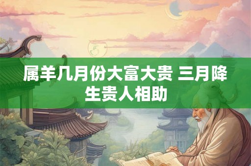 属羊几月份大富大贵 三月降生贵人相助
