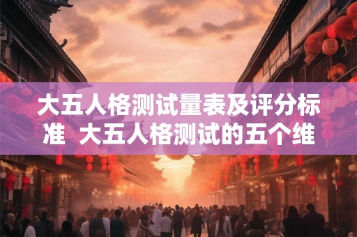 大五人格测试量表及评分标准 大五人格测试的五个维度特征 大五人格测试量表及评分标准 大五人格测试的五个维度特征