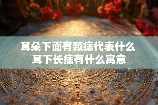 耳朵下面有颗痣代表什么 耳下长痣有什么寓意