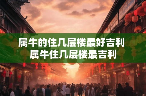 属牛的住几层楼最好吉利 属牛住几层楼最吉利