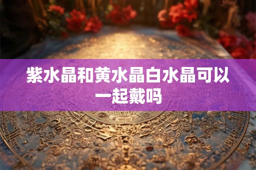 紫水晶和黄水晶白水晶可以一起戴吗 紫水晶和黄水晶白水晶可以一起戴吗
