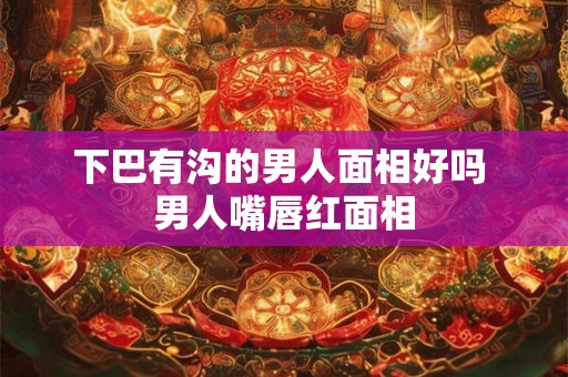 下巴有沟的男人面相好吗 男人嘴唇红面相