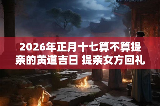 2026年正月十七算不算提亲的黄道吉日 提亲女方回礼