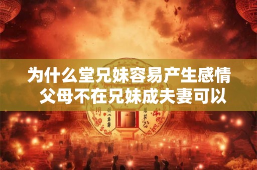 为什么堂兄妹容易产生感情 父母不在兄妹成夫妻可以吗 为什么堂兄妹容易产生感情 父母不在兄妹成夫妻可以吗