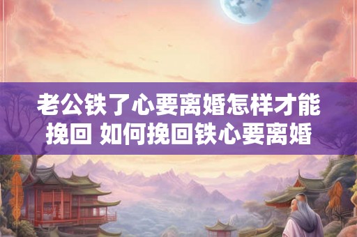 老公铁了心要离婚怎样才能挽回 如何挽回铁心要离婚的老公