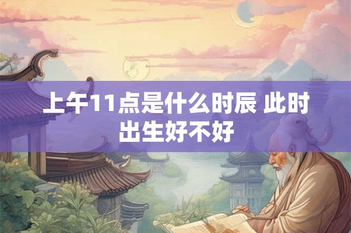 上午11点是什么时辰 此时出生好不好 上午11点是什么时辰 此时出生好不好