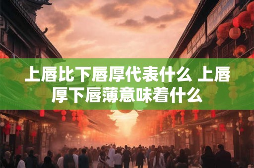 上唇比下唇厚代表什么 上唇厚下唇薄意味着什么