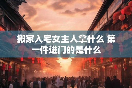 搬家入宅女主人拿什么 第一件进门的是什么