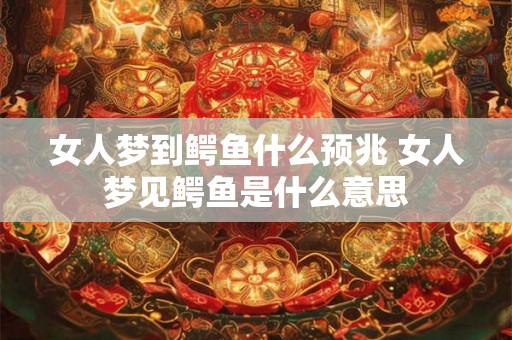 女人梦到鳄鱼什么预兆 女人梦见鳄鱼是什么意思