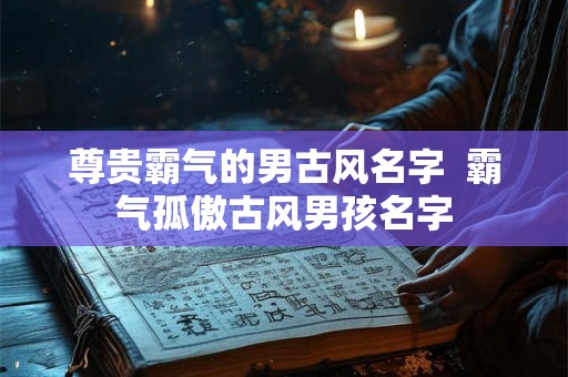 尊贵霸气的男古风名字  霸气孤傲古风男孩名字