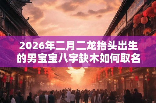 2026年二月二龙抬头出生的男宝宝八字缺木如何取名 2026年二月二龙抬头出生的男宝宝八字缺木如何取名