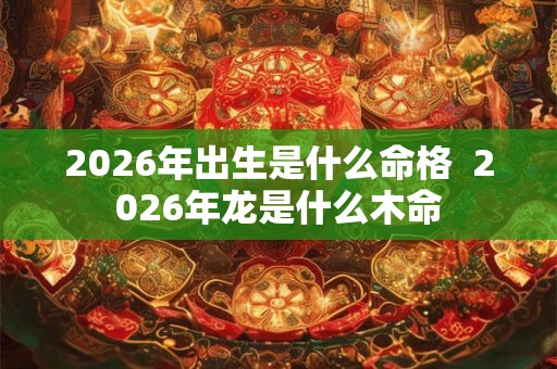 2026年出生是什么命格  2026年龙是什么木命