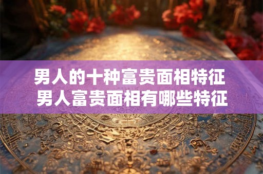 男人的十种富贵面相特征 男人富贵面相有哪些特征 男人的十种富贵面相特征 男人富贵面相有哪些特征