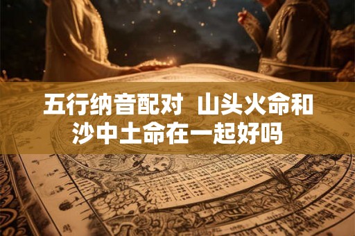 五行纳音配对 山头火命和沙中土命在一起好吗 五行纳音配对 山头火命和沙中土命在一起好吗