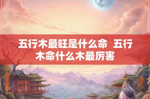 五行木最旺是什么命 五行木命什么木最厉害 五行木最旺是什么命 五行木命什么木最厉害