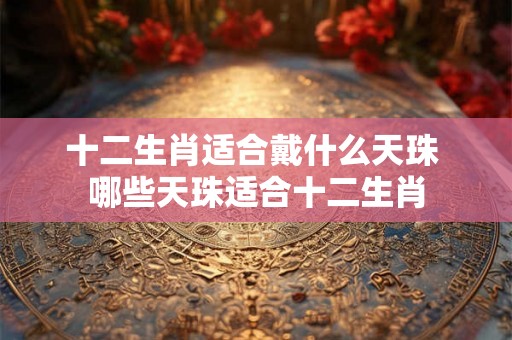 十二生肖适合戴什么天珠 哪些天珠适合十二生肖