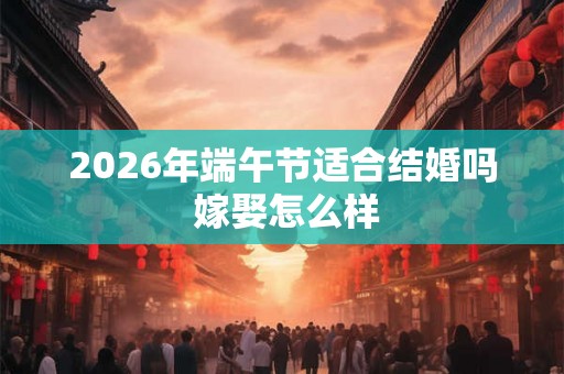 2026年端午节适合结婚吗 嫁娶怎么样