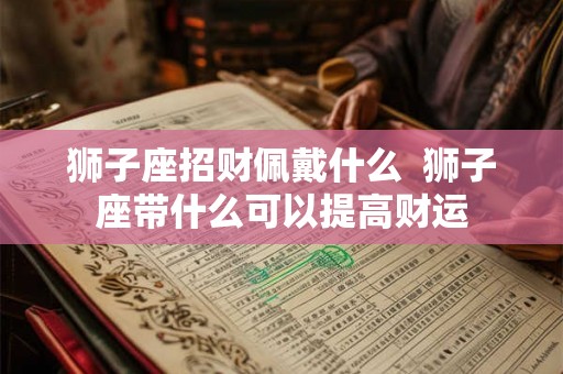 狮子座招财佩戴什么 狮子座带什么可以提高财运 狮子座招财佩戴什么 狮子座带什么可以提高财运