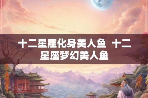 十二星座化身美人鱼  十二星座梦幻美人鱼