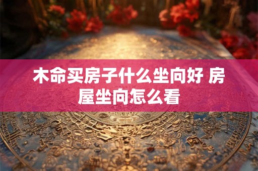 木命买房子什么坐向好 房屋坐向怎么看