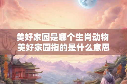 美好家园是哪个生肖动物 美好家园指的是什么意思